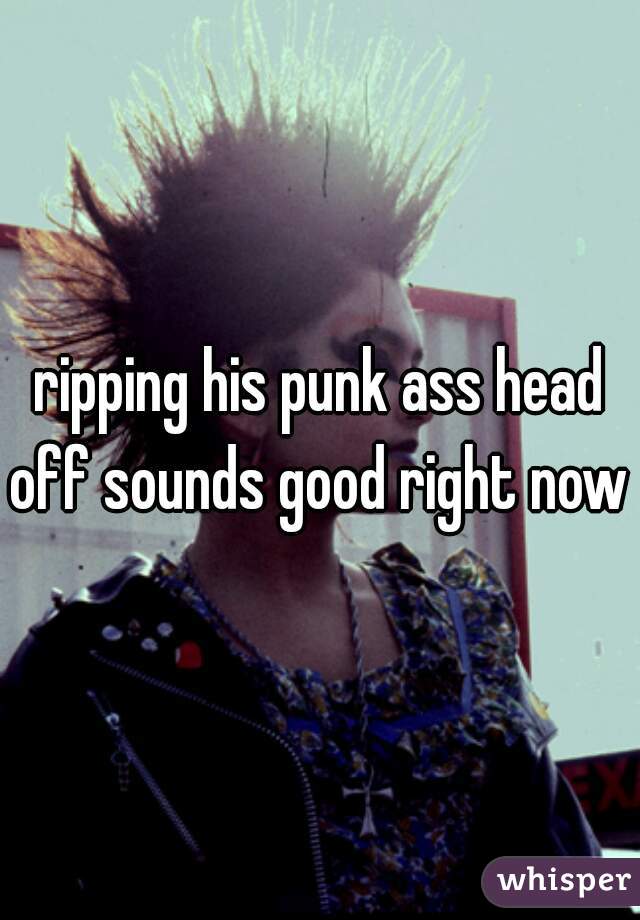 ripping his punk ass head off sounds good right now 