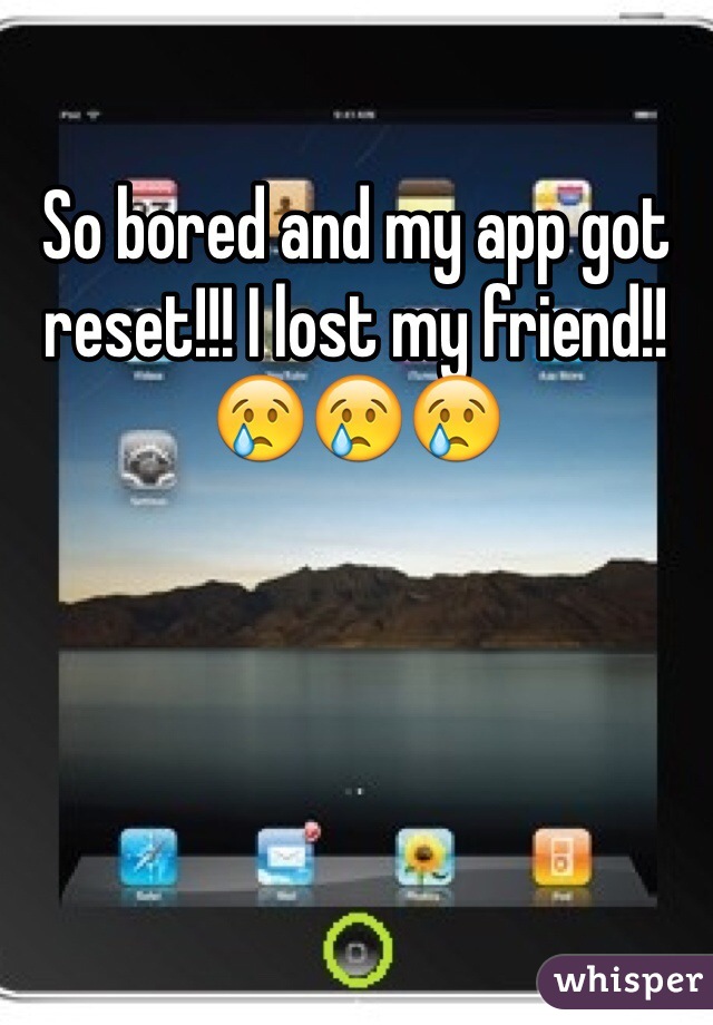 So bored and my app got reset!!! I lost my friend!! 😢😢😢