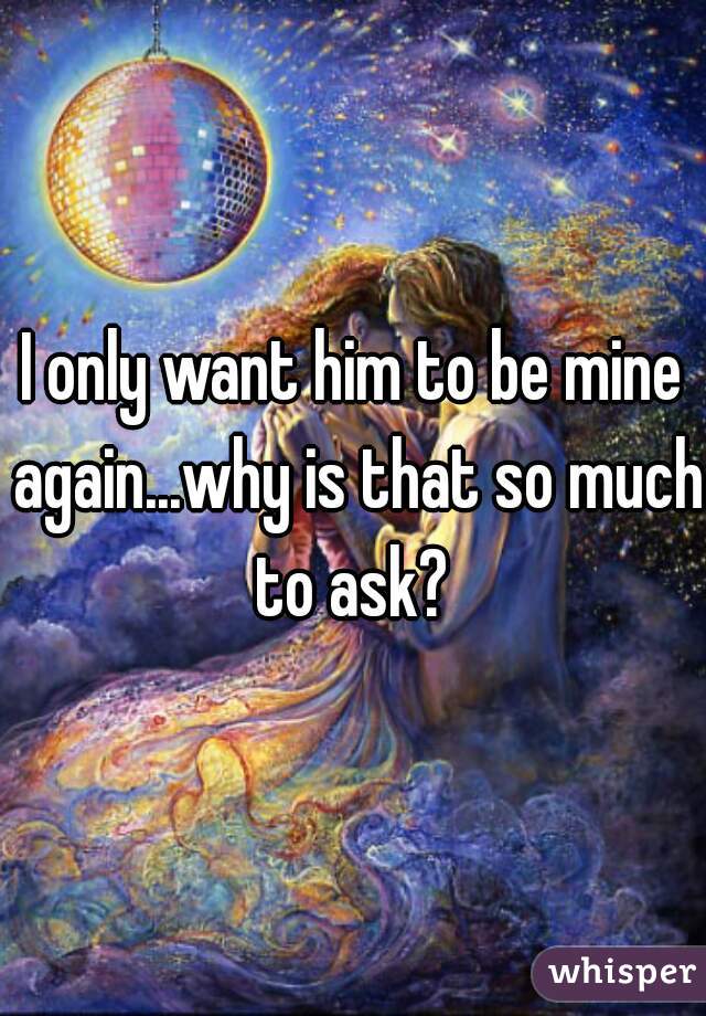 I only want him to be mine again...why is that so much to ask? 