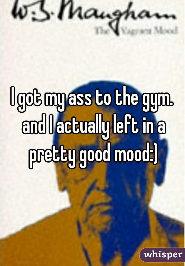 I got my ass to the gym. and I actually left in a pretty good mood:)