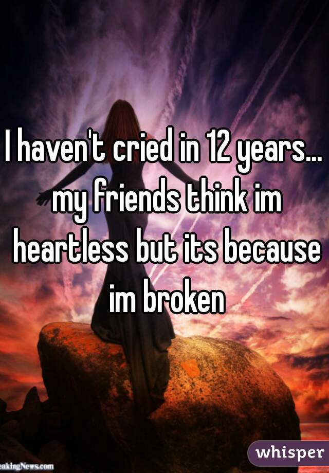 I haven't cried in 12 years... my friends think im heartless but its because im broken