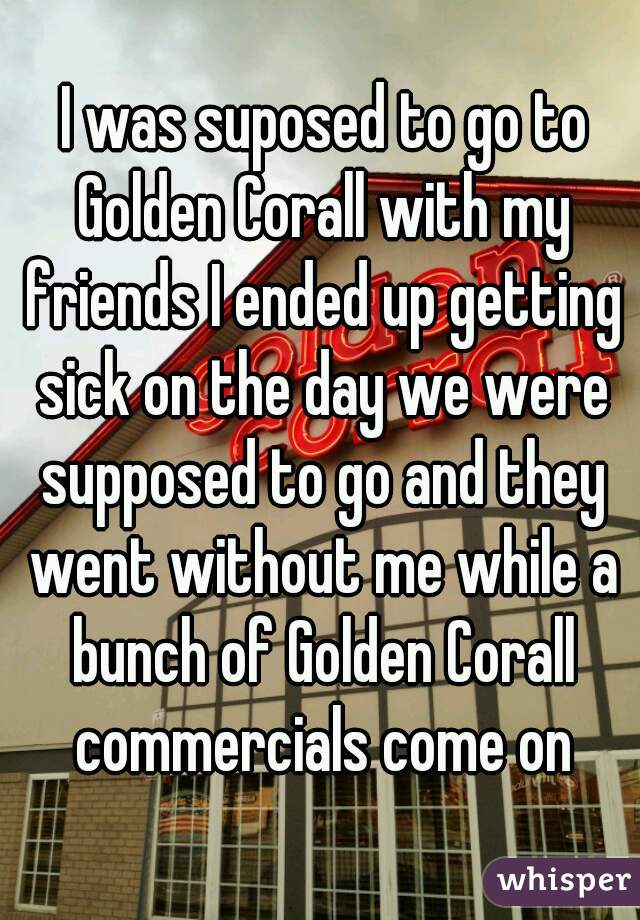  I was suposed to go to Golden Corall with my friends I ended up getting sick on the day we were supposed to go and they went without me while a bunch of Golden Corall commercials come on