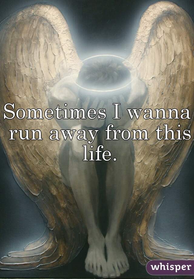 Sometimes I wanna run away from this life.