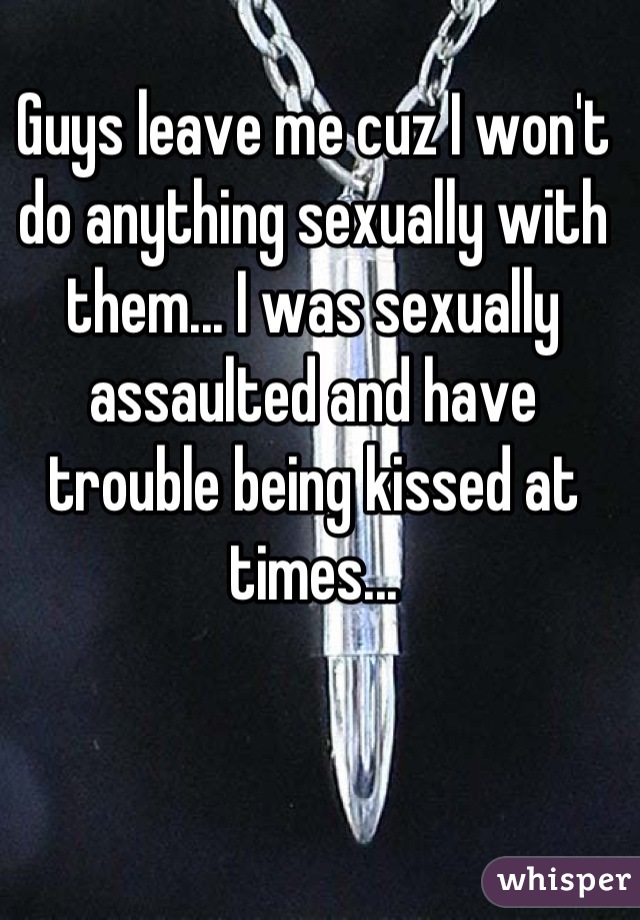 Guys leave me cuz I won't do anything sexually with them... I was sexually assaulted and have trouble being kissed at times...