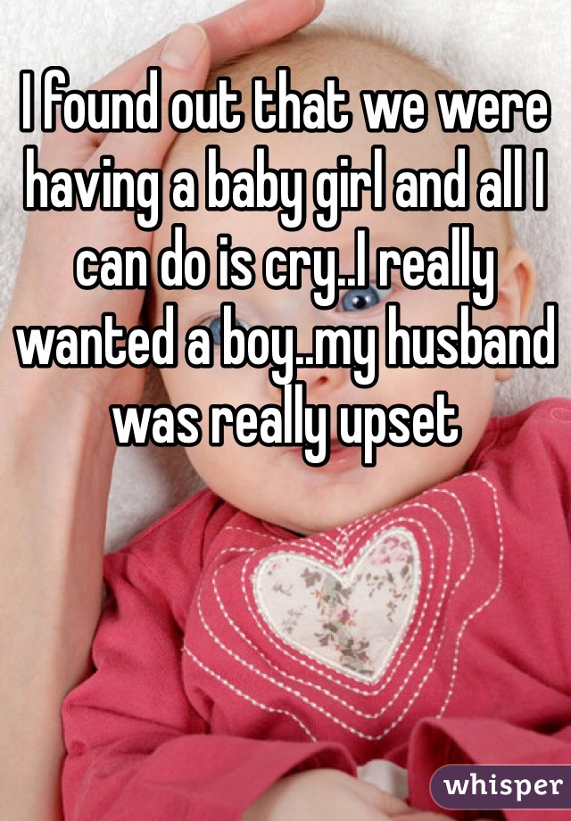 I found out that we were having a baby girl and all I can do is cry..I really wanted a boy..my husband was really upset 