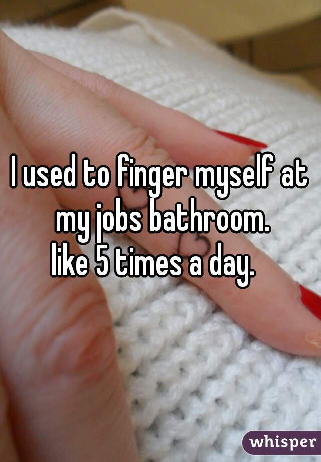 I used to finger myself at my jobs bathroom.

like 5 times a day.  