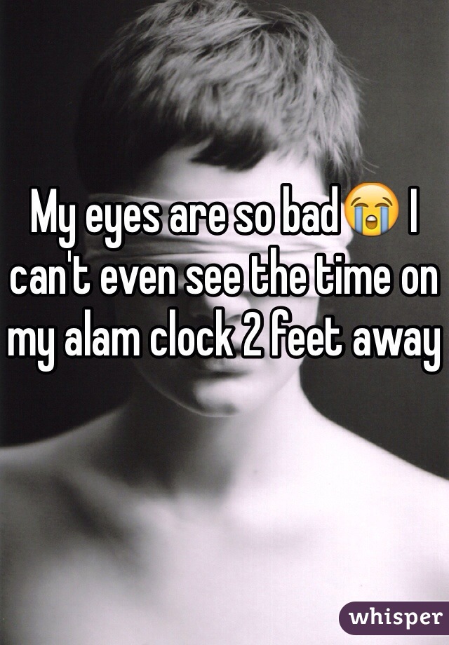 My eyes are so bad😭 I can't even see the time on my alam clock 2 feet away