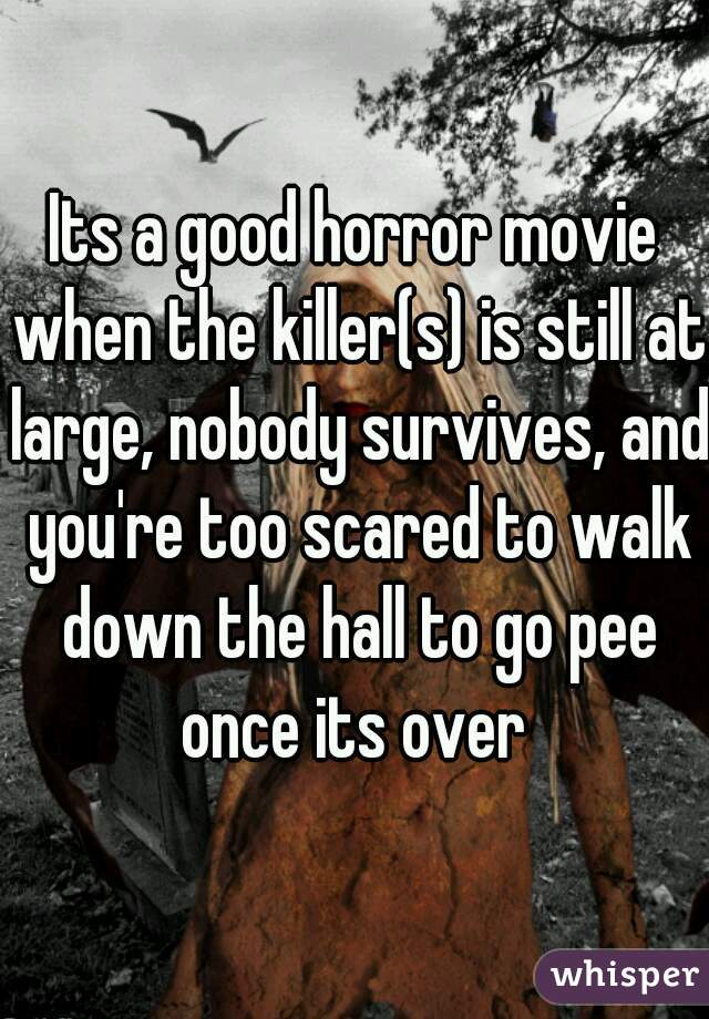 Its a good horror movie when the killer(s) is still at large, nobody survives, and you're too scared to walk down the hall to go pee once its over 