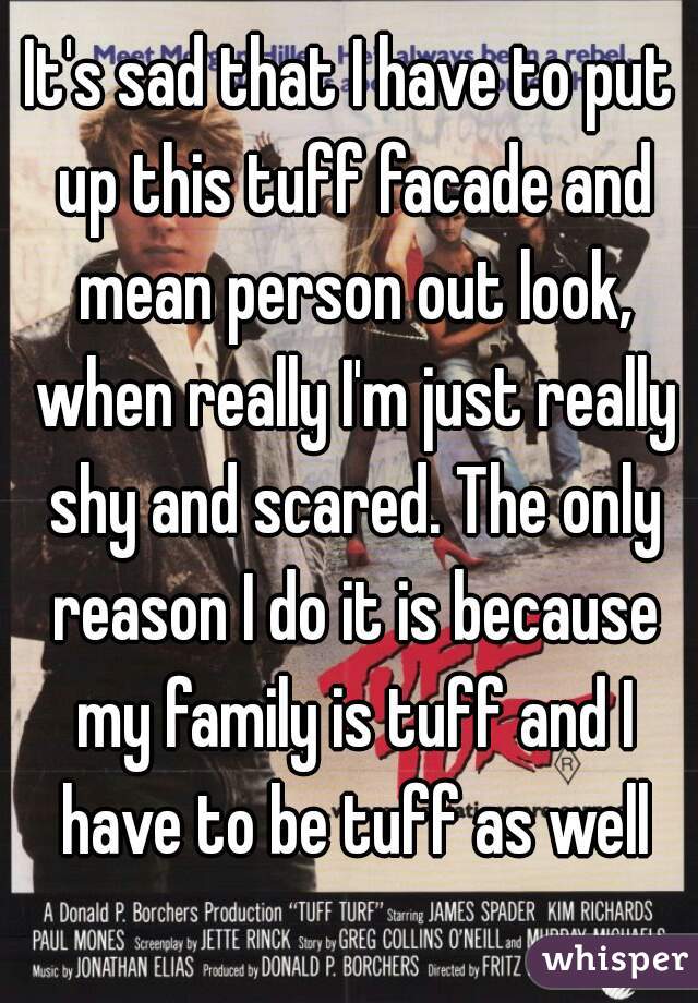 It's sad that I have to put up this tuff facade and mean person out look, when really I'm just really shy and scared. The only reason I do it is because my family is tuff and I have to be tuff as well