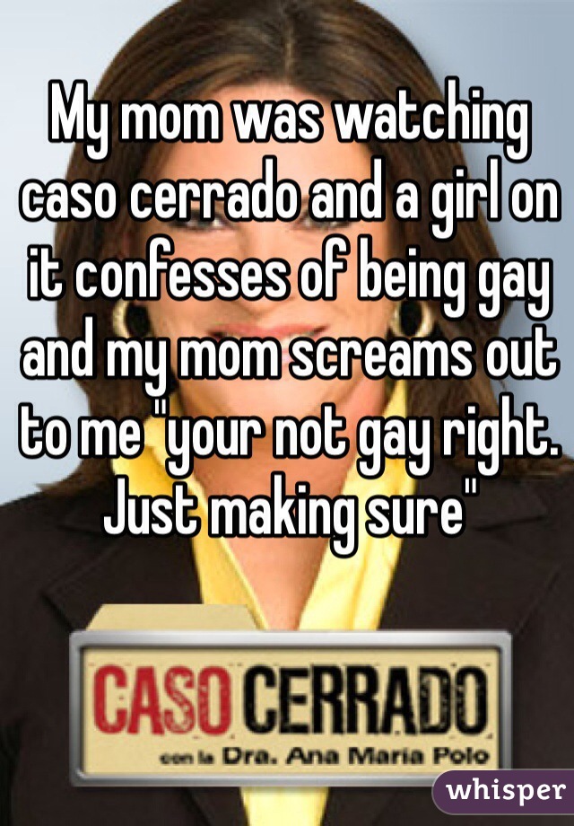 My mom was watching caso cerrado and a girl on it confesses of being gay and my mom screams out to me "your not gay right. Just making sure"