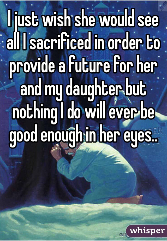 I just wish she would see all I sacrificed in order to provide a future for her and my daughter but nothing I do will ever be good enough in her eyes.. 