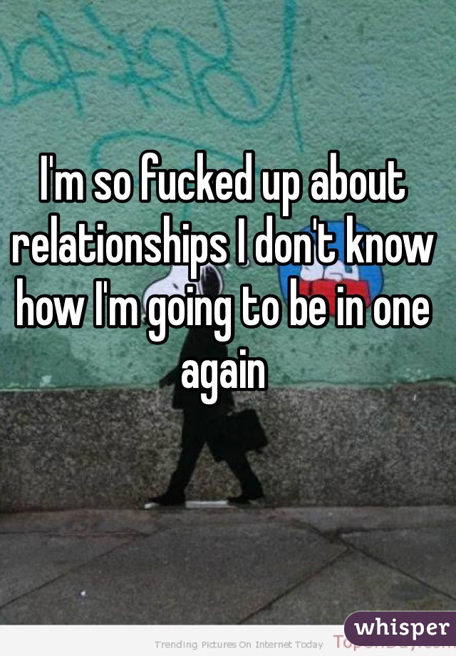 I'm so fucked up about relationships I don't know how I'm going to be in one again 