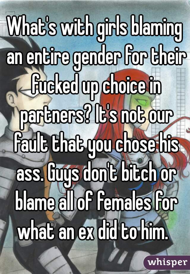 What's with girls blaming an entire gender for their fucked up choice in partners? It's not our fault that you chose his ass. Guys don't bitch or blame all of females for what an ex did to him.  