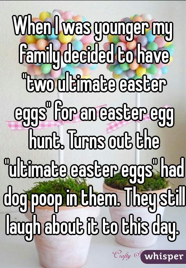 When I was younger my family decided to have "two ultimate easter eggs" for an easter egg hunt. Turns out the "ultimate easter eggs" had dog poop in them. They still laugh about it to this day. 