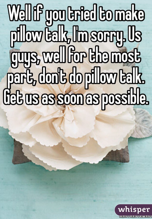 Well if you tried to make pillow talk, I'm sorry. Us guys, well for the most part, don't do pillow talk. Get us as soon as possible.