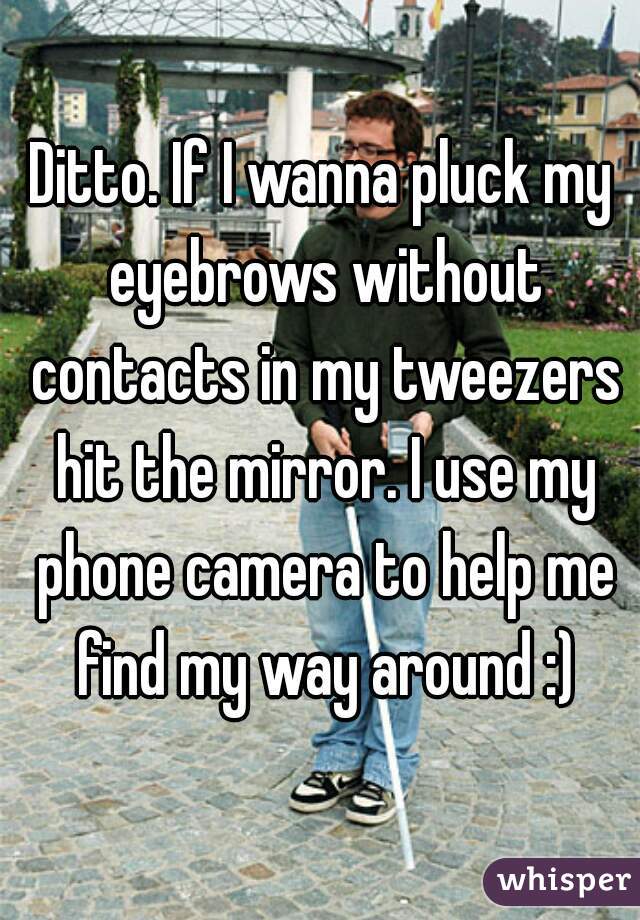 Ditto. If I wanna pluck my eyebrows without contacts in my tweezers hit the mirror. I use my phone camera to help me find my way around :)