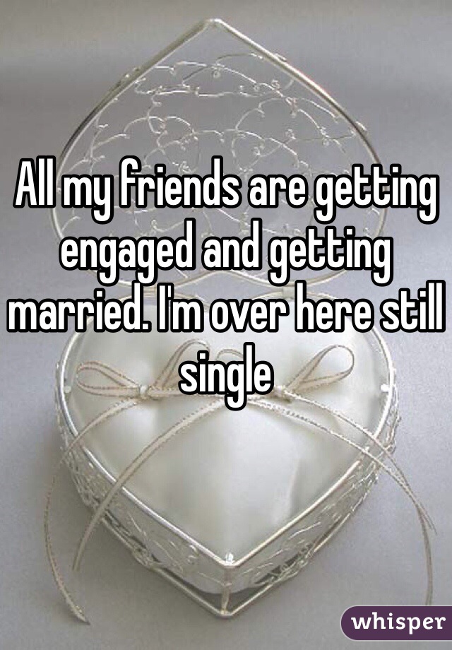 All my friends are getting engaged and getting married. I'm over here still single 