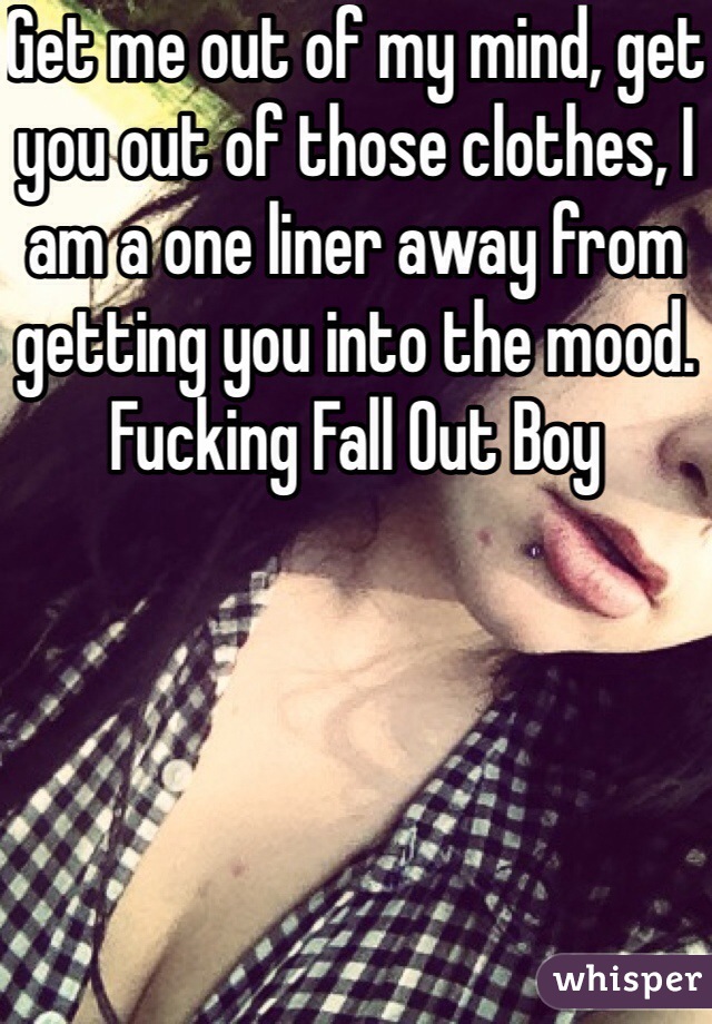 Get me out of my mind, get you out of those clothes, I am a one liner away from getting you into the mood. Fucking Fall Out Boy