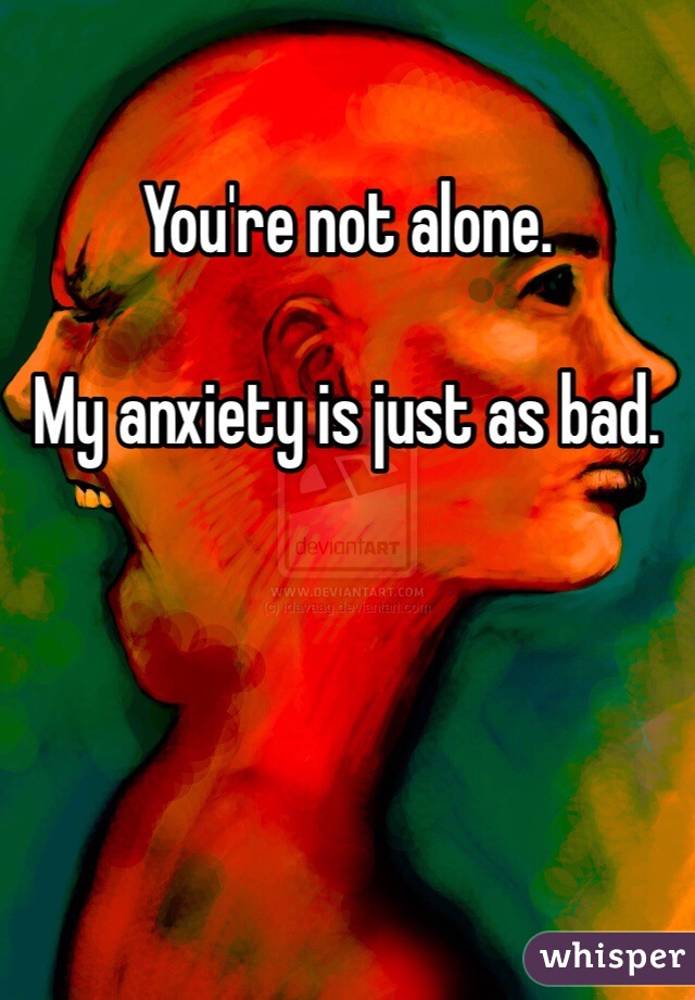 You're not alone.

My anxiety is just as bad. 