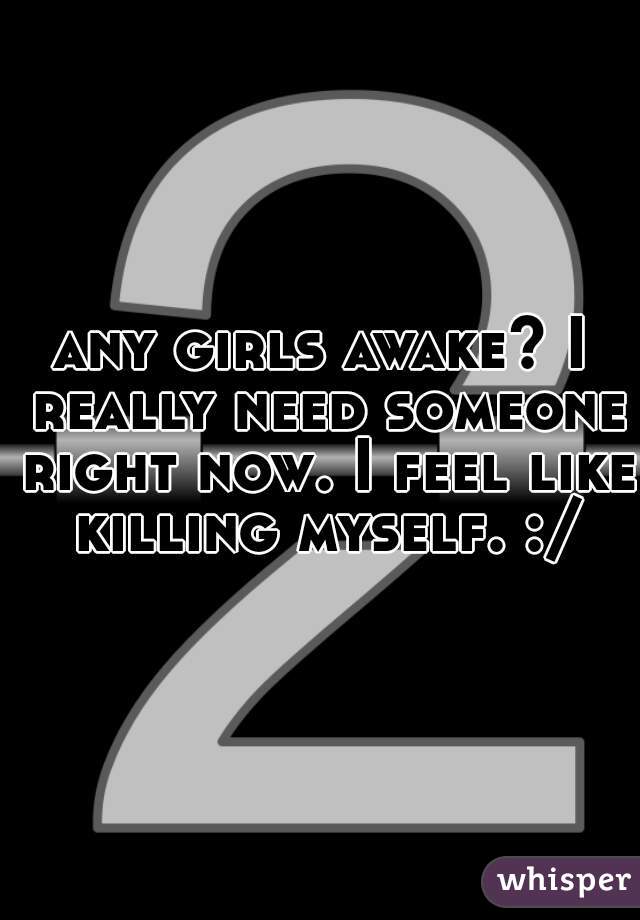 any girls awake? I really need someone right now. I feel like killing myself. :/