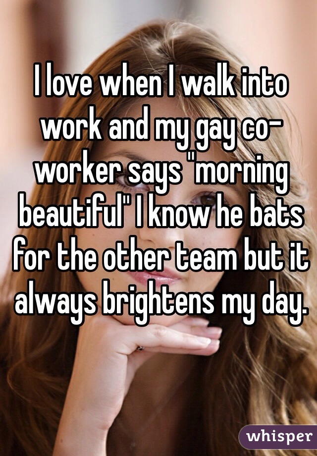 I love when I walk into work and my gay co-worker says "morning beautiful" I know he bats for the other team but it always brightens my day. 