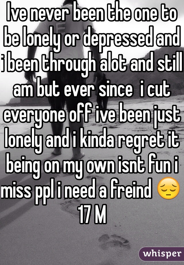 Ive never been the one to be lonely or depressed and i been through alot and still am but ever since  i cut everyone off ive been just lonely and i kinda regret it being on my own isnt fun i miss ppl i need a freind 😔 17 M 