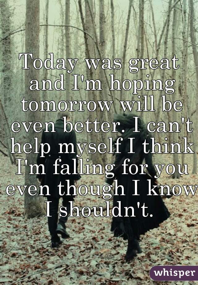 Today was great and I'm hoping tomorrow will be even better. I can't help myself I think I'm falling for you even though I know I shouldn't. 