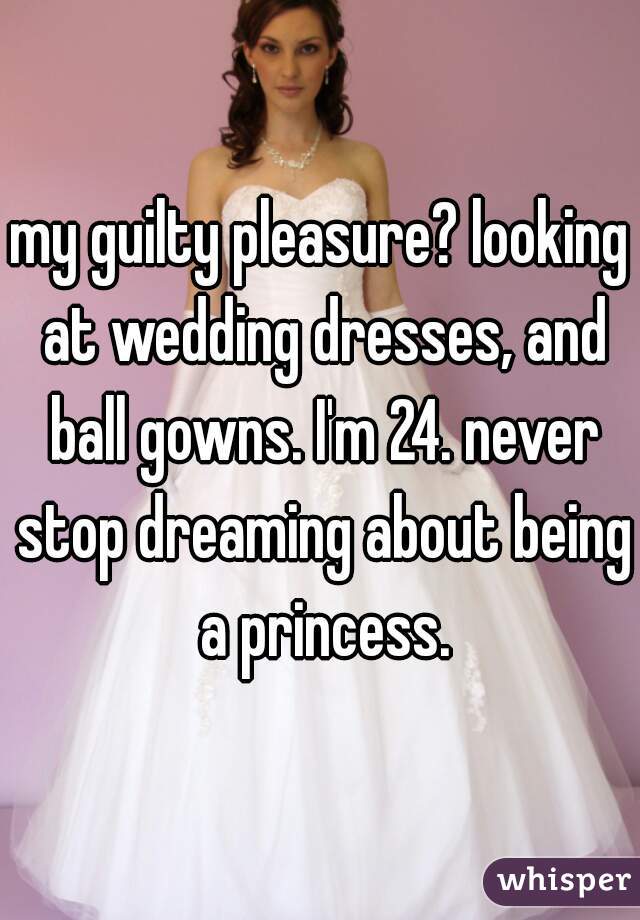 my guilty pleasure? looking at wedding dresses, and ball gowns. I'm 24. never stop dreaming about being a princess.