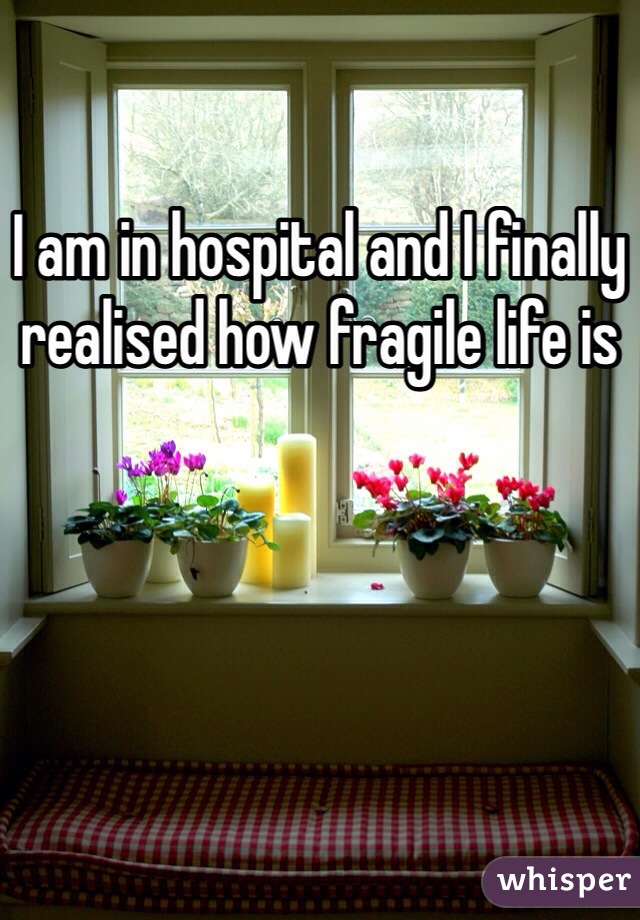 I am in hospital and I finally realised how fragile life is 