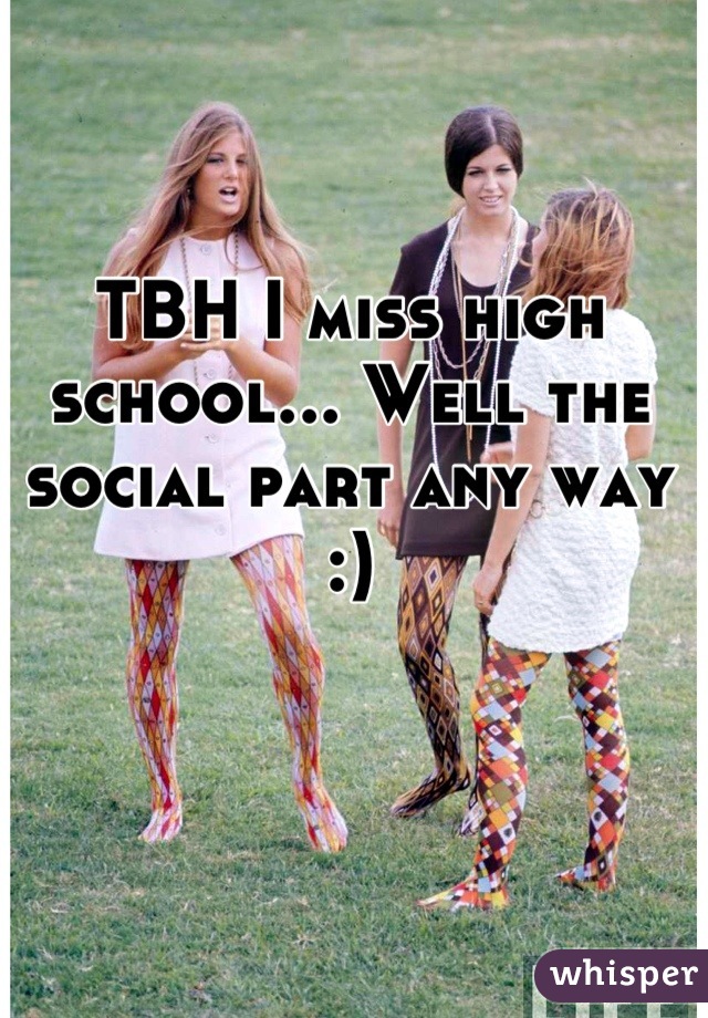 TBH I miss high school... Well the social part any way :)