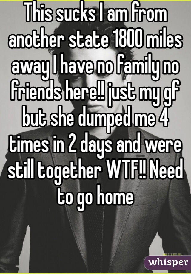 This sucks I am from another state 1800 miles away I have no family no friends here!! just my gf but she dumped me 4 times in 2 days and were still together WTF!! Need to go home 