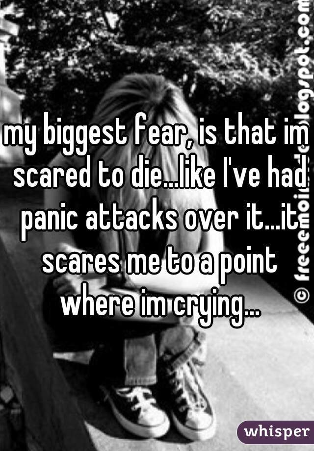 my biggest fear, is that im scared to die...like I've had panic attacks over it...it scares me to a point where im crying...
