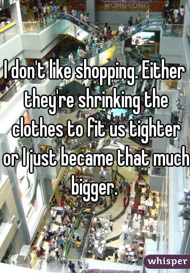 I don't like shopping. Either they're shrinking the clothes to fit us tighter or I just became that much bigger. 