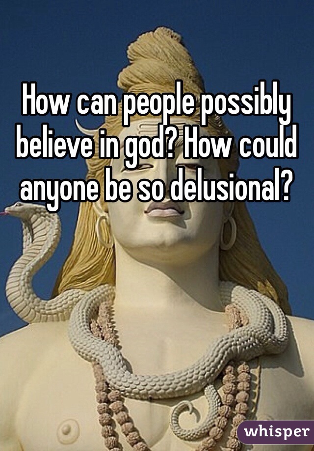 How can people possibly believe in god? How could anyone be so delusional?