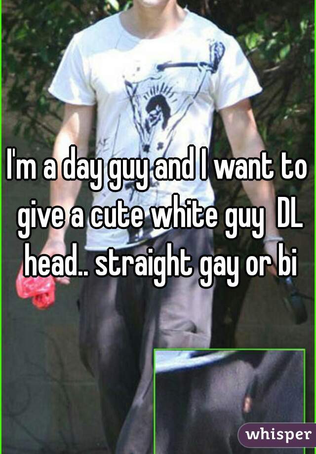 I'm a day guy and I want to give a cute white guy  DL head.. straight gay or bi