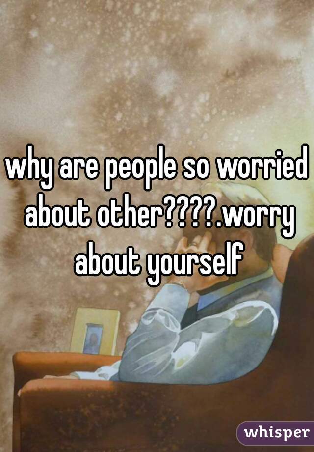 why are people so worried about other????.worry about yourself