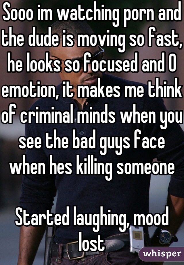 Sooo im watching porn and the dude is moving so fast, he looks so focused and 0 emotion, it makes me think of criminal minds when you see the bad guys face when hes killing someone

Started laughing, mood lost