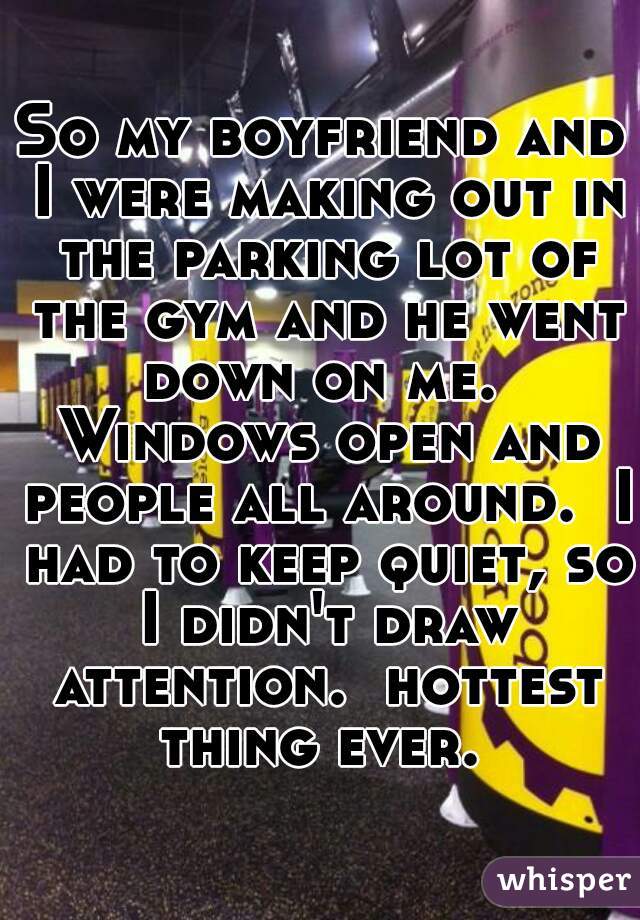 So my boyfriend and I were making out in the parking lot of the gym and he went down on me.  Windows open and people all around.  I had to keep quiet, so I didn't draw attention.  hottest thing ever. 