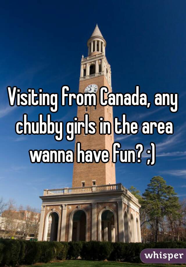 Visiting from Canada, any chubby girls in the area wanna have fun? ;) 