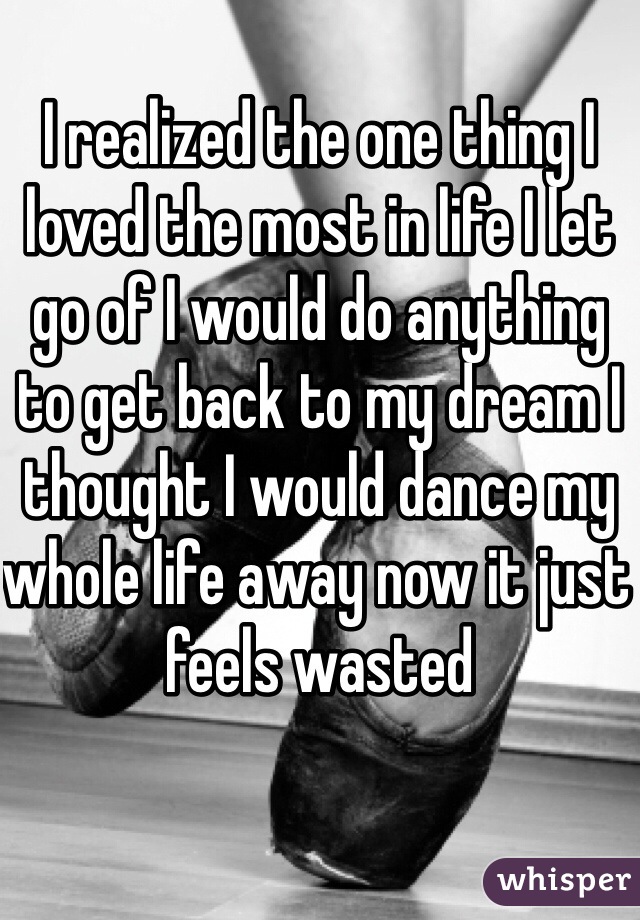 I realized the one thing I loved the most in life I let go of I would do anything to get back to my dream I thought I would dance my whole life away now it just feels wasted 