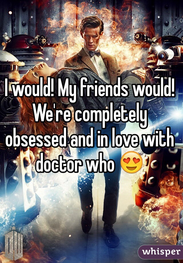 I would! My friends would! We're completely obsessed and in love with doctor who 😍