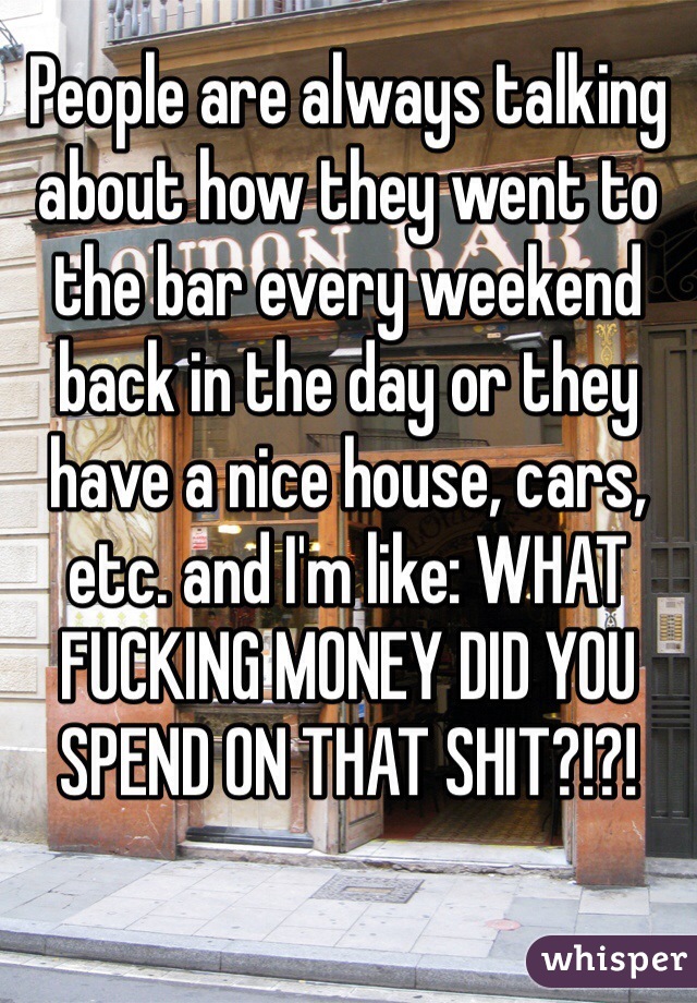 People are always talking about how they went to the bar every weekend back in the day or they have a nice house, cars, etc. and I'm like: WHAT FUCKING MONEY DID YOU SPEND ON THAT SHIT?!?!