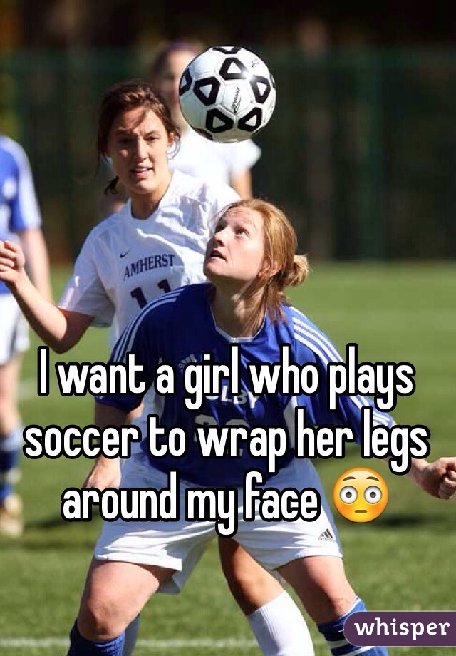 I want a girl who plays soccer to wrap her legs around my face 😳