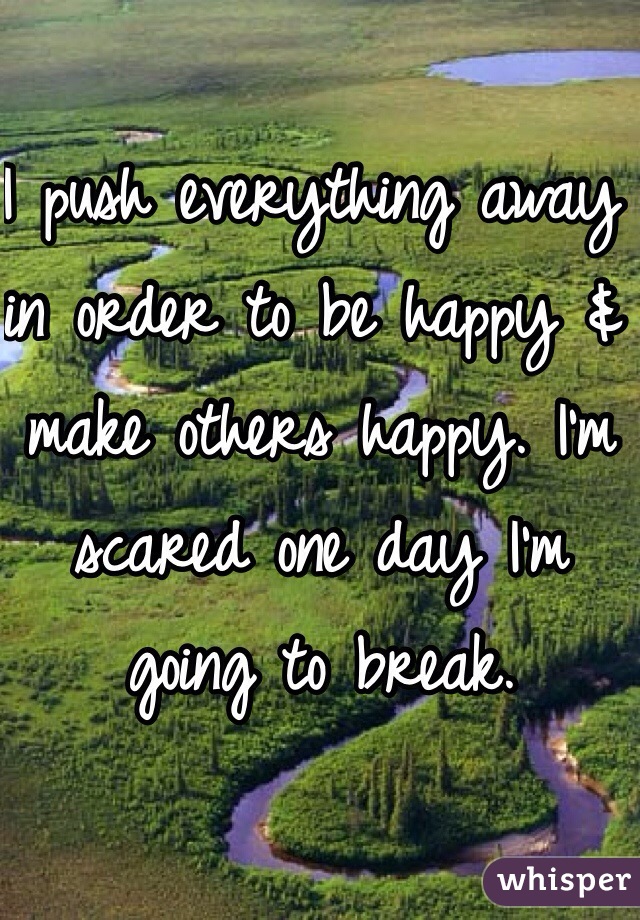 I push everything away in order to be happy & make others happy. I'm scared one day I'm going to break. 