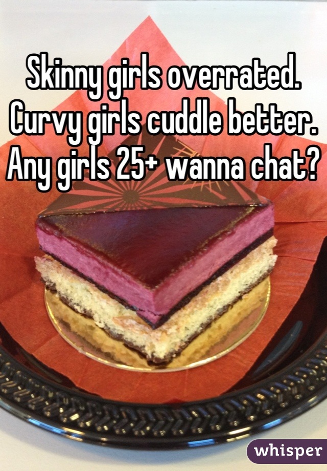 Skinny girls overrated.   Curvy girls cuddle better.    Any girls 25+ wanna chat?