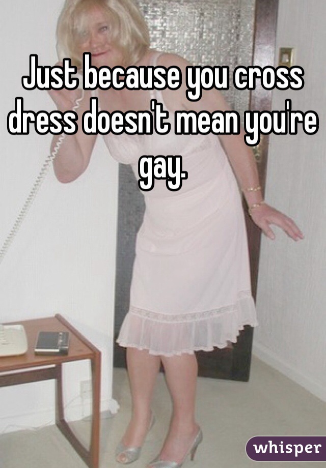 Just because you cross dress doesn't mean you're gay.