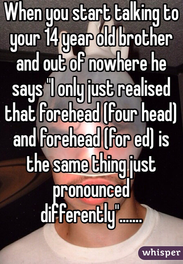 When you start talking to your 14 year old brother and out of nowhere he says "I only just realised that forehead (four head) and forehead (for ed) is the same thing just pronounced differently".......