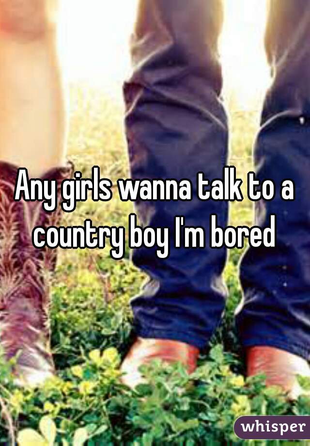 Any girls wanna talk to a country boy I'm bored 