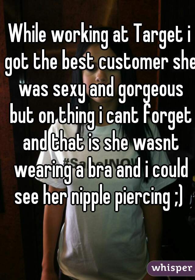 While working at Target i got the best customer she was sexy and gorgeous but on thing i cant forget and that is she wasnt wearing a bra and i could see her nipple piercing ;) 