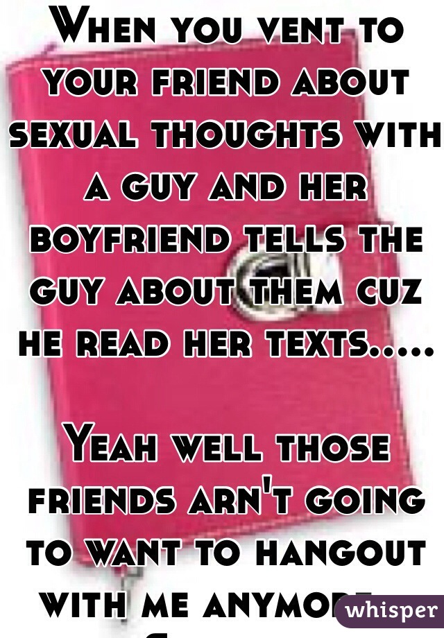 When you vent to your friend about sexual thoughts with a guy and her boyfriend tells the guy about them cuz he read her texts.....

Yeah well those friends arn't going to want to hangout with me anymore... Shiiiittt